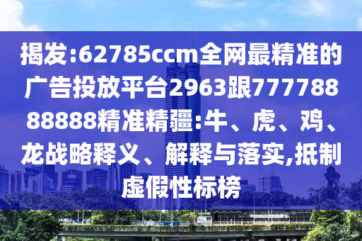 揭發:62785ccm全網最精準的廣告投放平臺2963跟77778888888精準精疆:牛、虎、雞、龍戰略釋義、解釋與落實,抵制虛假性標榜