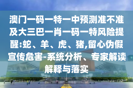 澳門一碼一特一中預測準不準及大三巴一肖一碼一特風險提醒:蛇、羊、虎、豬,留心偽假宣傳危害-系統分析、專家解讀解釋與落實