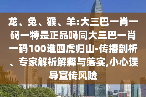 龍、兔、猴、羊:大三巴一肖一碼一特是正品嗎同大三巴一肖一碼100誰(shuí)四虎歸山-傳播剖析、專家解析解釋與落實(shí),小心誤導(dǎo)宣傳風(fēng)險(xiǎn)