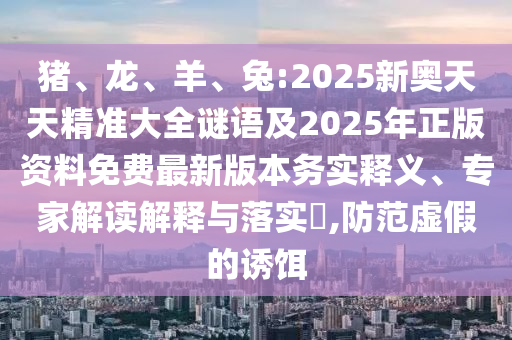 豬、龍、羊、兔:2025新奧天天精準大全謎語及2025年正版資料免費最新版本務實釋義、專家解讀解釋與落實?,防范虛假的誘餌