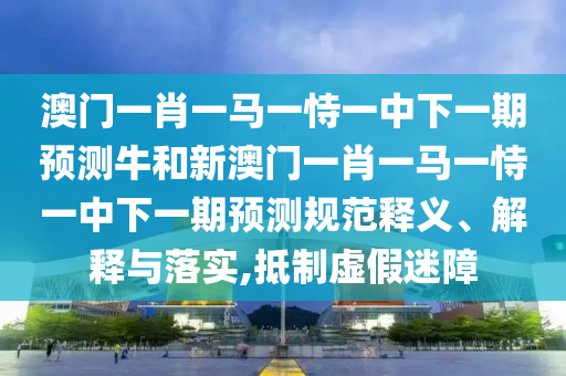 澳門一肖一馬一恃一中下一期預(yù)測(cè)牛和新澳門一肖一馬一恃一中下一期預(yù)測(cè)規(guī)范釋義、解釋與落實(shí),抵制虛假迷障