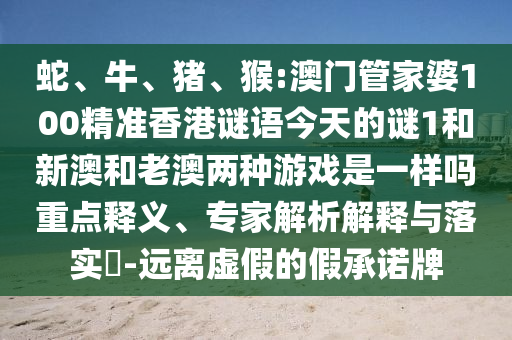 蛇、牛、豬、猴:澳門管家婆100精準香港謎語今天的謎1和新澳和老澳兩種游戲是一樣嗎重點釋義、專家解析解釋與落實?-遠離虛假的假承諾牌