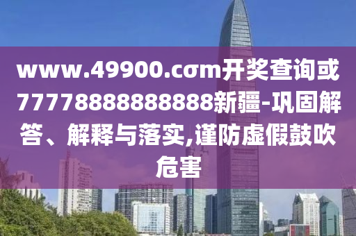 www.49900.cσm開獎查詢或77778888888888新疆-鞏固解答、解釋與落實,謹防虛假鼓吹危害