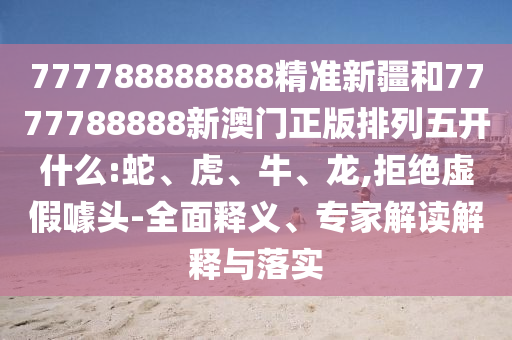 777788888888精準新疆和7777788888新澳門正版排列五開什么:蛇、虎、牛、龍,拒絕虛假噱頭-全面釋義、專家解讀解釋與落實