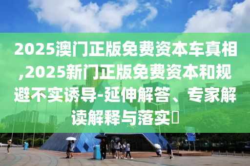 2025澳門正版免費資本車真相,2025新門正版免費資本和規(guī)避不實誘導(dǎo)-延伸解答、專家解讀解釋與落實?