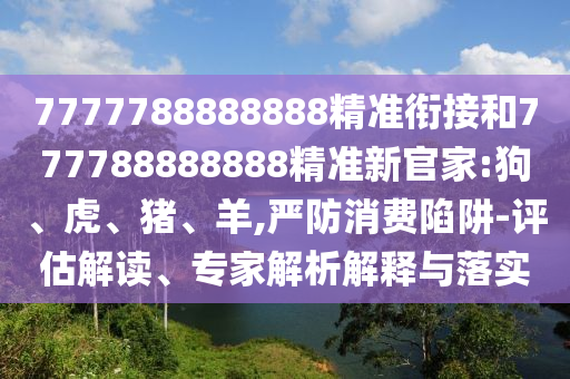 7777788888888精準(zhǔn)銜接和777788888888精準(zhǔn)新官家:狗、虎、豬、羊,嚴(yán)防消費(fèi)陷阱-評(píng)估解讀、專家解析解釋與落實(shí)
