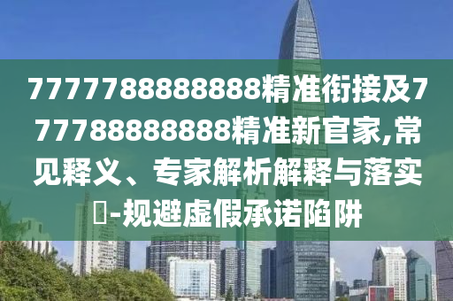 7777788888888精準(zhǔn)銜接及777788888888精準(zhǔn)新官家,常見釋義、專家解析解釋與落實(shí)?-規(guī)避虛假承諾陷阱
