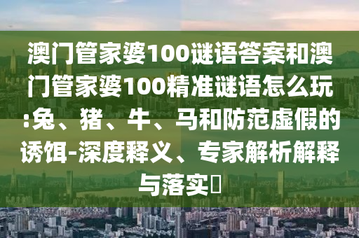 澳門管家婆100謎語(yǔ)答案和澳門管家婆100精準(zhǔn)謎語(yǔ)怎么玩:兔、豬、牛、馬和防范虛假的誘餌-深度釋義、專家解析解釋與落實(shí)?