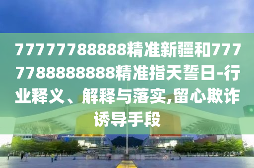 77777788888精準(zhǔn)新疆和7777788888888精準(zhǔn)指天誓日-行業(yè)釋義、解釋與落實(shí),留心欺詐誘導(dǎo)手段