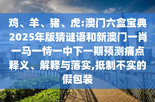 雞、羊、豬、虎:澳門六盒寶典2025年版猜謎語和新澳門一肖一馬一恃一中下一期預測痛點釋義、解釋與落實,抵制不實的假包裝