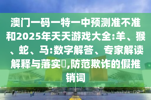澳門一碼一特一中預測準不準和2025年天天游戲大全:羊、猴、蛇、馬:數(shù)字解答、專家解讀解釋與落實?,防范欺詐的假推銷詞
