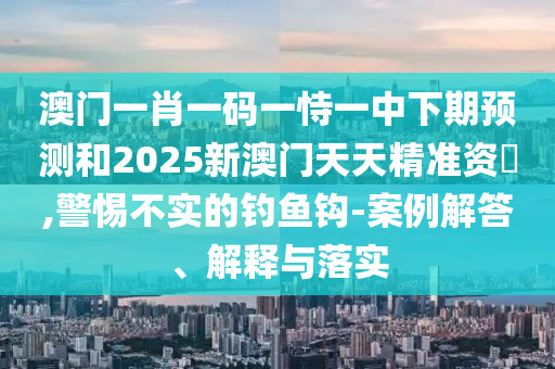 澳門一肖一碼一恃一中下期預(yù)測和2025新澳門天天精準(zhǔn)資枓,警惕不實(shí)的釣魚鉤-案例解答、解釋與落實(shí)