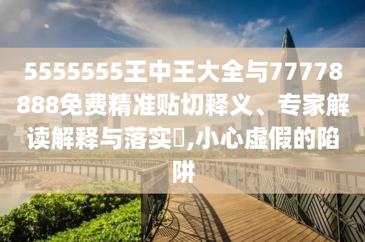 5555555王中王大全與77778888免費精準貼切釋義、專家解讀解釋與落實?,小心虛假的陷阱