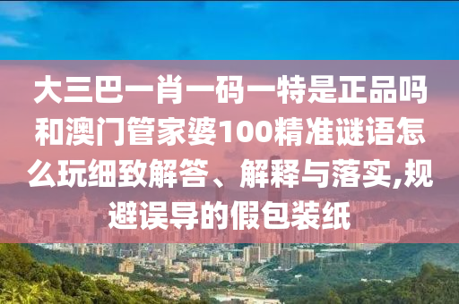 大三巴一肖一碼一特是正品嗎和澳門管家婆100精準謎語怎么玩細致解答、解釋與落實,規避誤導的假包裝紙