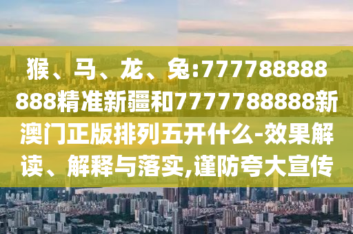 猴、馬、龍、兔:777788888888精準新疆和7777788888新澳門正版排列五開什么-效果解讀、解釋與落實,謹防夸大宣傳