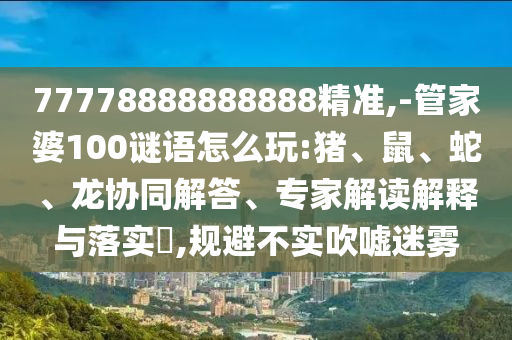 77778888888888精準,-管家婆100謎語怎么玩:豬、鼠、蛇、龍協同解答、專家解讀解釋與落實?,規避不實吹噓迷霧