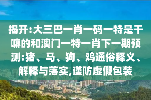 揭開(kāi):大三巴一肖一碼一特是干嘛的和澳門一特一肖下一期預(yù)測(cè):豬、馬、狗、雞通俗釋義、解釋與落實(shí),謹(jǐn)防虛假包裝